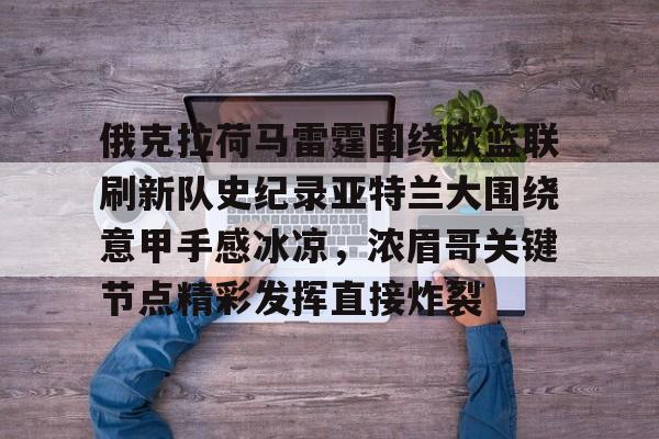 开云中国-包含俄克拉荷马雷霆围绕欧篮联刷新队史纪录亚特兰大围绕意甲手感冰凉，浓眉哥关键节点精彩发挥直接炸裂的词条-开云中国
